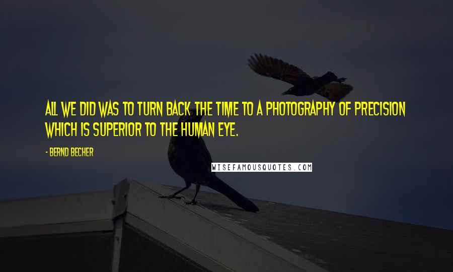 Bernd Becher Quotes: All we did was to turn back the time to a photography of precision which is superior to the human eye.