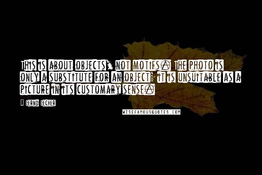 Bernd Becher Quotes: This is about objects, not motifs. The photo is only a substitute for an object; it is unsuitable as a picture in its customary sense.