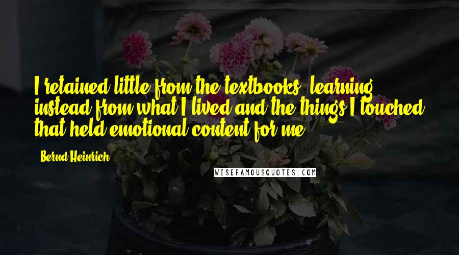 Bernd Heinrich Quotes: I retained little from the textbooks, learning instead from what I lived and the things I touched that held emotional content for me.