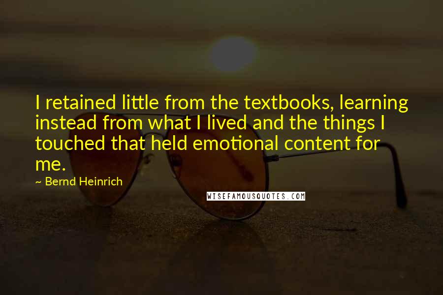 Bernd Heinrich Quotes: I retained little from the textbooks, learning instead from what I lived and the things I touched that held emotional content for me.