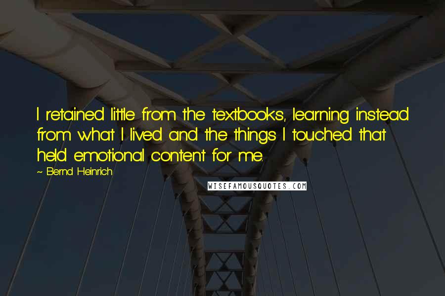 Bernd Heinrich Quotes: I retained little from the textbooks, learning instead from what I lived and the things I touched that held emotional content for me.