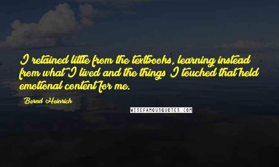 Bernd Heinrich Quotes: I retained little from the textbooks, learning instead from what I lived and the things I touched that held emotional content for me.