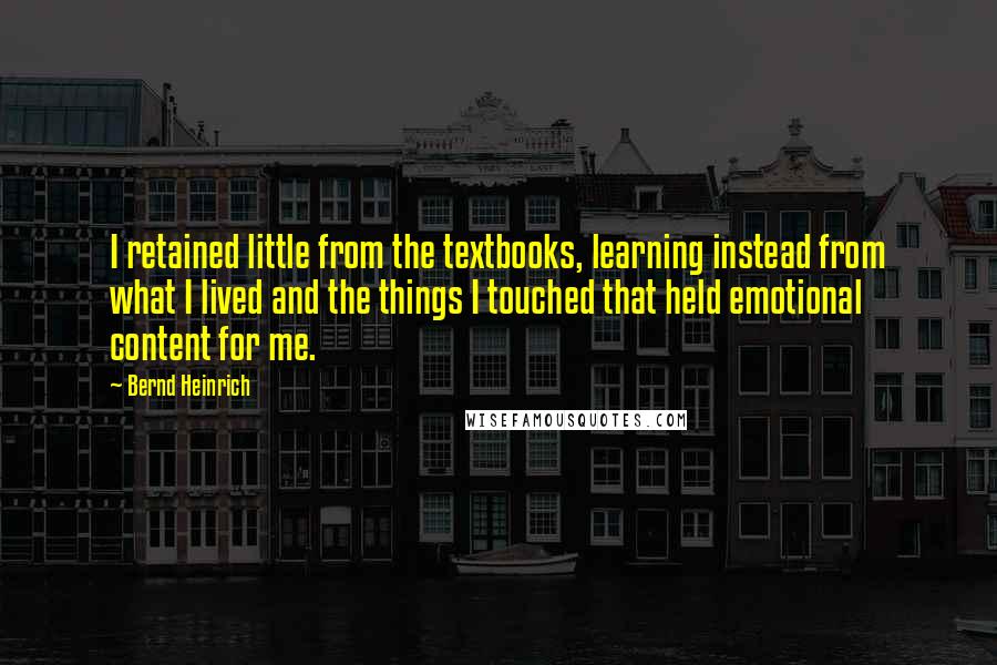 Bernd Heinrich Quotes: I retained little from the textbooks, learning instead from what I lived and the things I touched that held emotional content for me.