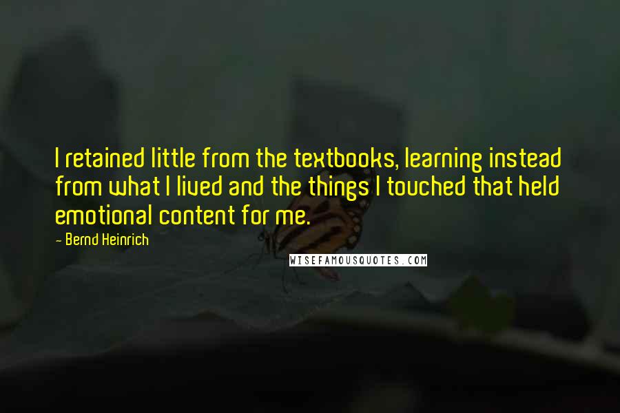 Bernd Heinrich Quotes: I retained little from the textbooks, learning instead from what I lived and the things I touched that held emotional content for me.