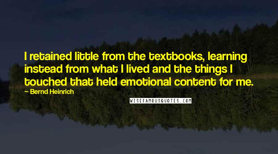 Bernd Heinrich Quotes: I retained little from the textbooks, learning instead from what I lived and the things I touched that held emotional content for me.