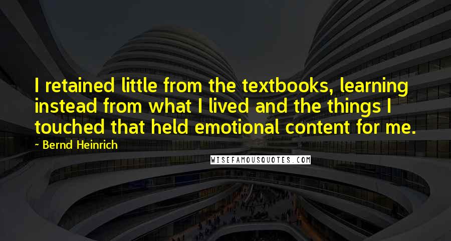 Bernd Heinrich Quotes: I retained little from the textbooks, learning instead from what I lived and the things I touched that held emotional content for me.