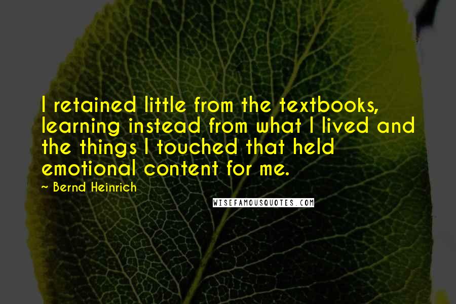 Bernd Heinrich Quotes: I retained little from the textbooks, learning instead from what I lived and the things I touched that held emotional content for me.