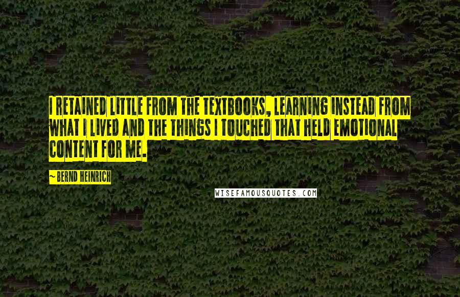 Bernd Heinrich Quotes: I retained little from the textbooks, learning instead from what I lived and the things I touched that held emotional content for me.