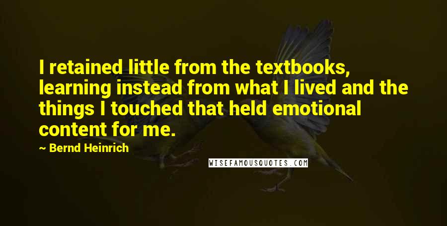 Bernd Heinrich Quotes: I retained little from the textbooks, learning instead from what I lived and the things I touched that held emotional content for me.