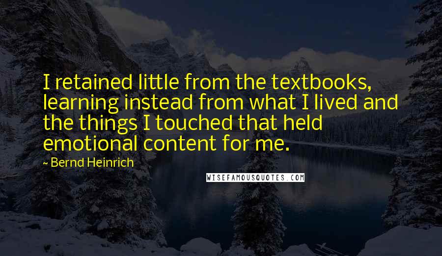 Bernd Heinrich Quotes: I retained little from the textbooks, learning instead from what I lived and the things I touched that held emotional content for me.