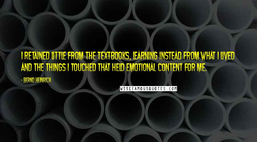 Bernd Heinrich Quotes: I retained little from the textbooks, learning instead from what I lived and the things I touched that held emotional content for me.