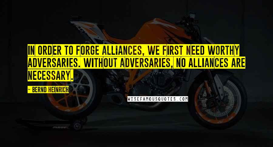 Bernd Heinrich Quotes: In order to forge alliances, we first need worthy adversaries. Without adversaries, no alliances are necessary.