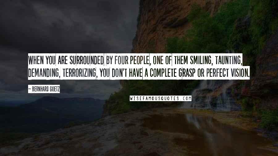 Bernhard Goetz Quotes: When you are surrounded by four people, one of them smiling, taunting, demanding, terrorizing, you don't have a complete grasp or perfect vision.