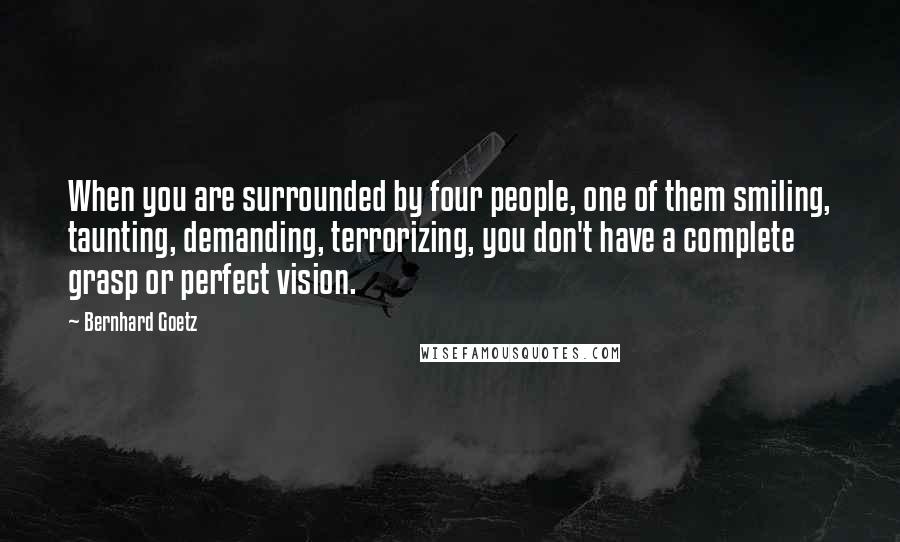 Bernhard Goetz Quotes: When you are surrounded by four people, one of them smiling, taunting, demanding, terrorizing, you don't have a complete grasp or perfect vision.
