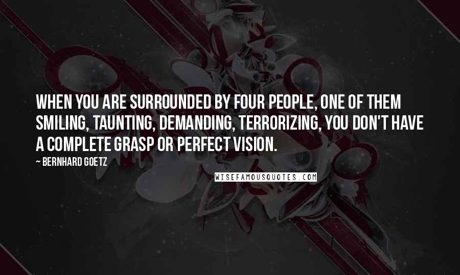Bernhard Goetz Quotes: When you are surrounded by four people, one of them smiling, taunting, demanding, terrorizing, you don't have a complete grasp or perfect vision.