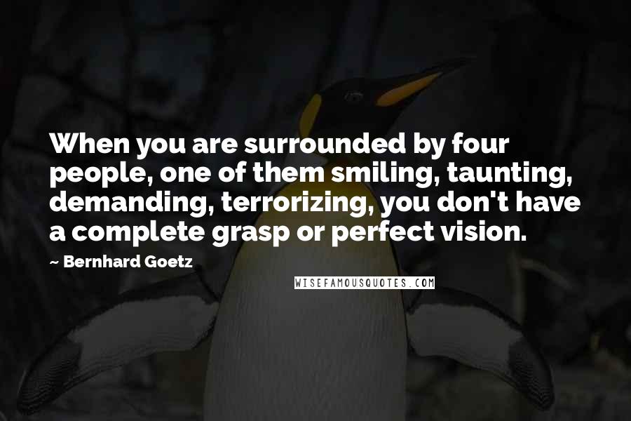 Bernhard Goetz Quotes: When you are surrounded by four people, one of them smiling, taunting, demanding, terrorizing, you don't have a complete grasp or perfect vision.