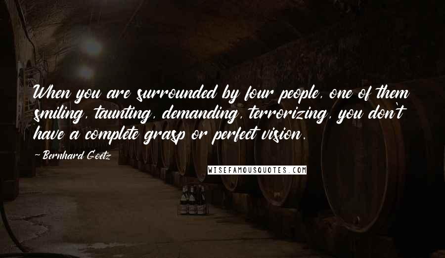 Bernhard Goetz Quotes: When you are surrounded by four people, one of them smiling, taunting, demanding, terrorizing, you don't have a complete grasp or perfect vision.