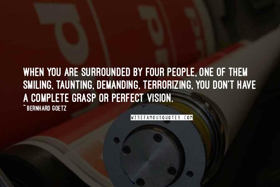 Bernhard Goetz Quotes: When you are surrounded by four people, one of them smiling, taunting, demanding, terrorizing, you don't have a complete grasp or perfect vision.