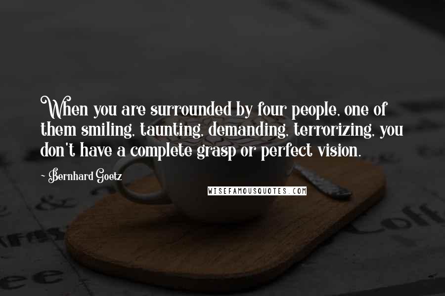 Bernhard Goetz Quotes: When you are surrounded by four people, one of them smiling, taunting, demanding, terrorizing, you don't have a complete grasp or perfect vision.