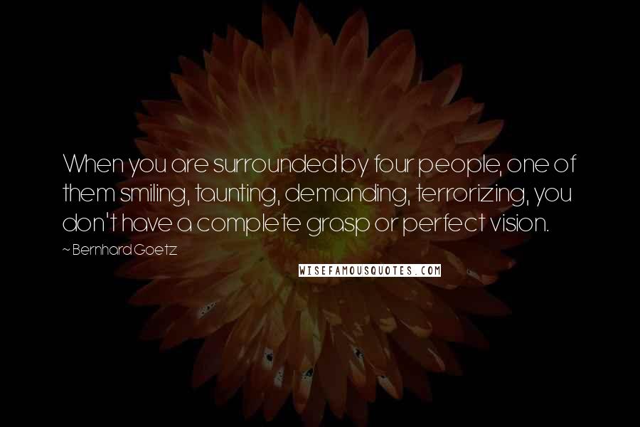 Bernhard Goetz Quotes: When you are surrounded by four people, one of them smiling, taunting, demanding, terrorizing, you don't have a complete grasp or perfect vision.