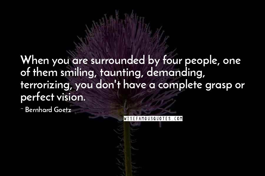 Bernhard Goetz Quotes: When you are surrounded by four people, one of them smiling, taunting, demanding, terrorizing, you don't have a complete grasp or perfect vision.