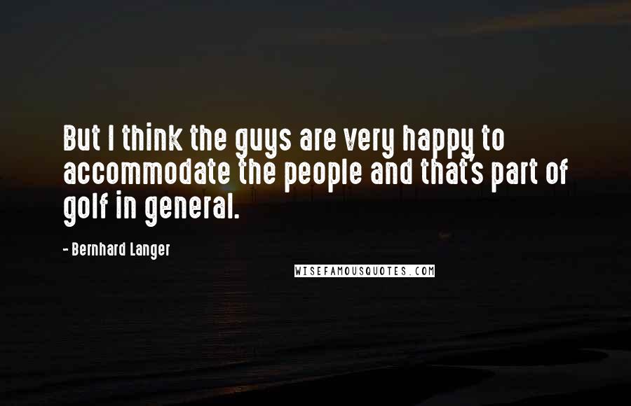 Bernhard Langer Quotes: But I think the guys are very happy to accommodate the people and that's part of golf in general.