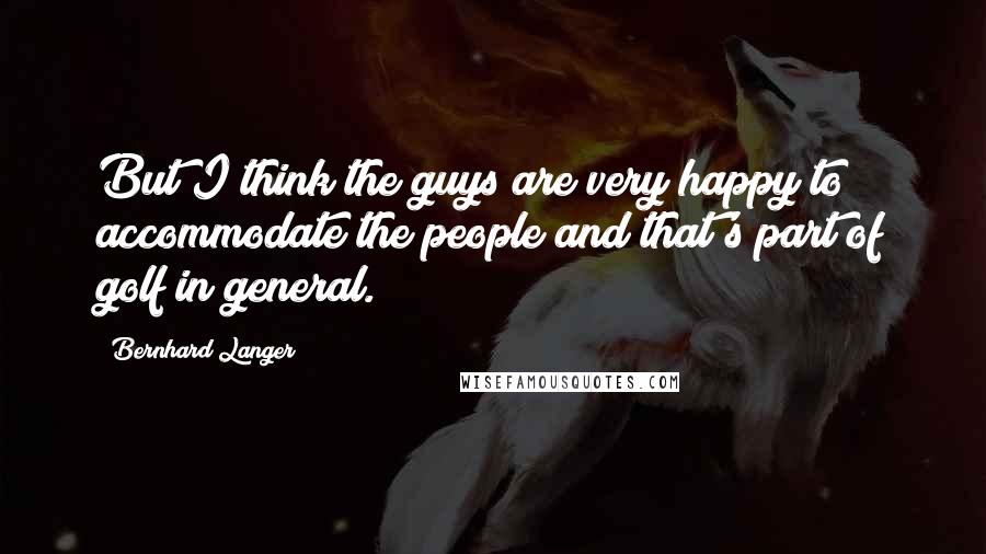 Bernhard Langer Quotes: But I think the guys are very happy to accommodate the people and that's part of golf in general.