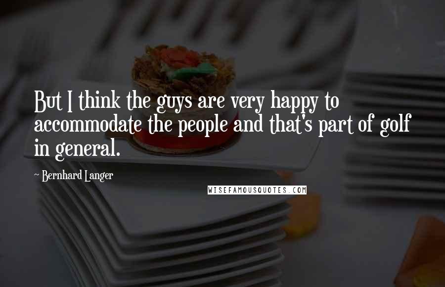 Bernhard Langer Quotes: But I think the guys are very happy to accommodate the people and that's part of golf in general.