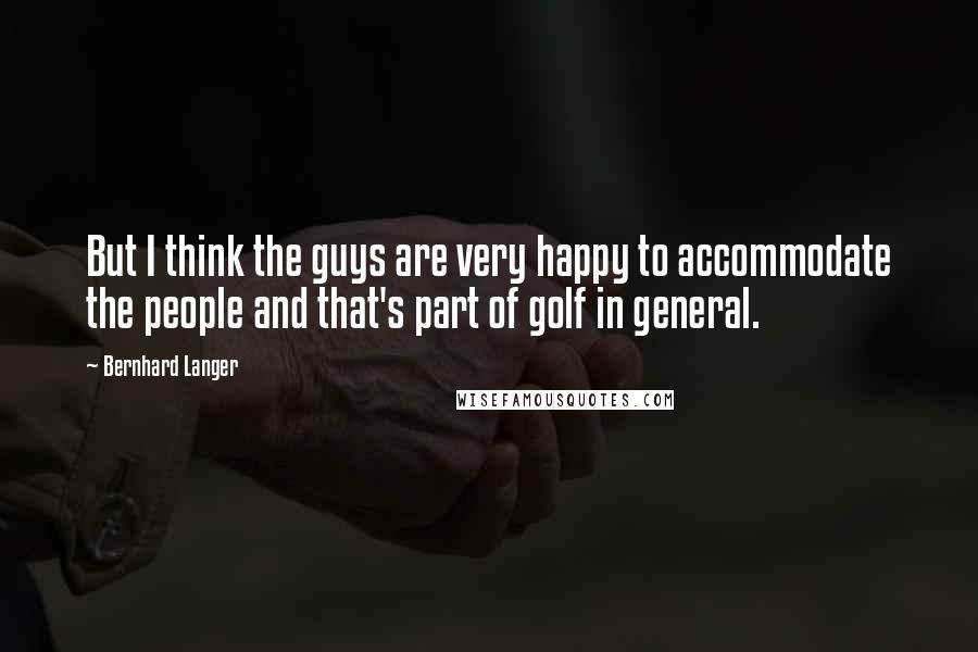 Bernhard Langer Quotes: But I think the guys are very happy to accommodate the people and that's part of golf in general.