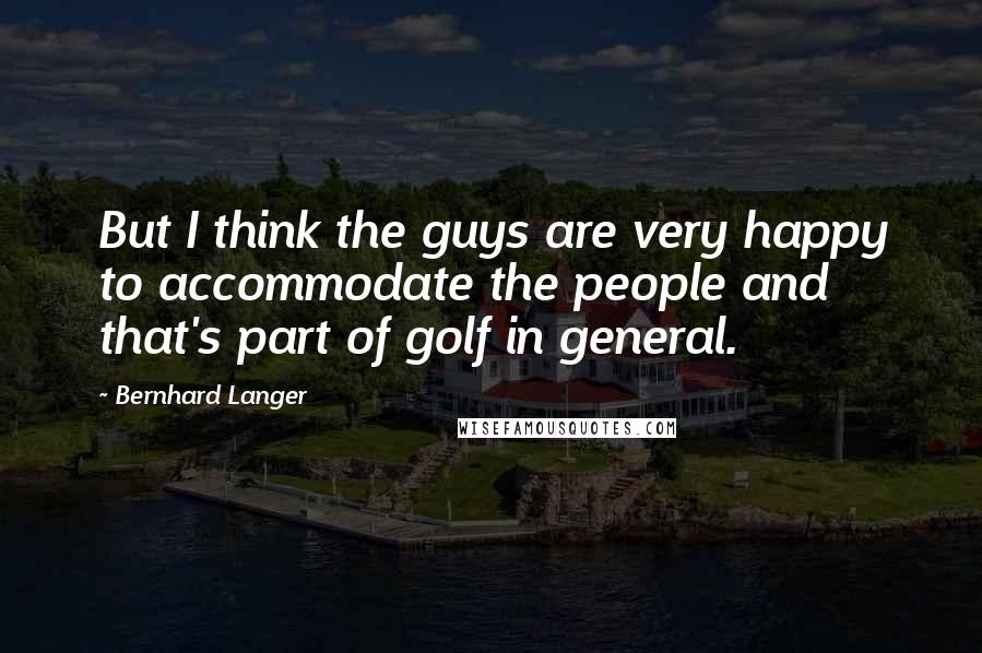 Bernhard Langer Quotes: But I think the guys are very happy to accommodate the people and that's part of golf in general.