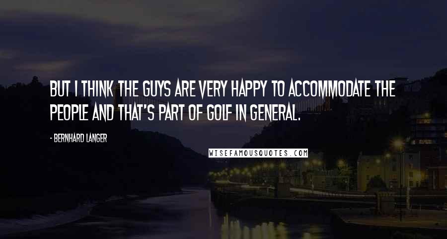 Bernhard Langer Quotes: But I think the guys are very happy to accommodate the people and that's part of golf in general.