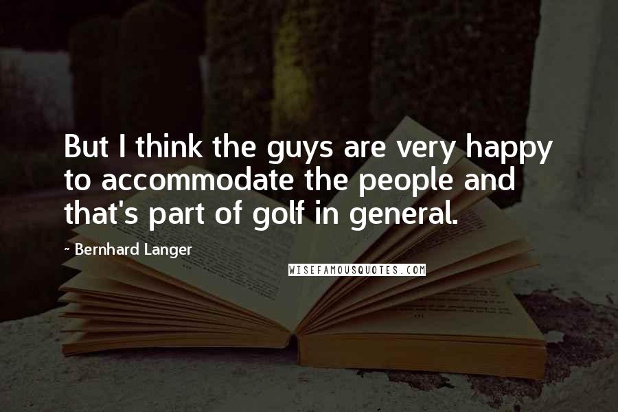 Bernhard Langer Quotes: But I think the guys are very happy to accommodate the people and that's part of golf in general.