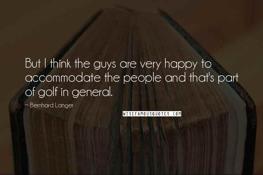 Bernhard Langer Quotes: But I think the guys are very happy to accommodate the people and that's part of golf in general.
