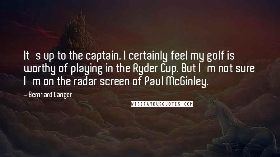 Bernhard Langer Quotes: It's up to the captain. I certainly feel my golf is worthy of playing in the Ryder Cup. But I'm not sure I'm on the radar screen of Paul McGinley.