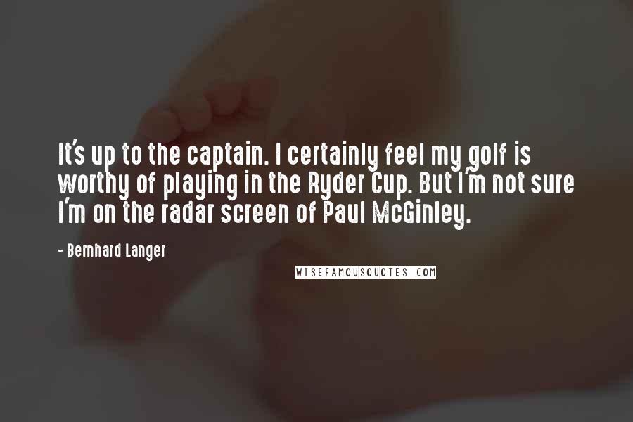Bernhard Langer Quotes: It's up to the captain. I certainly feel my golf is worthy of playing in the Ryder Cup. But I'm not sure I'm on the radar screen of Paul McGinley.