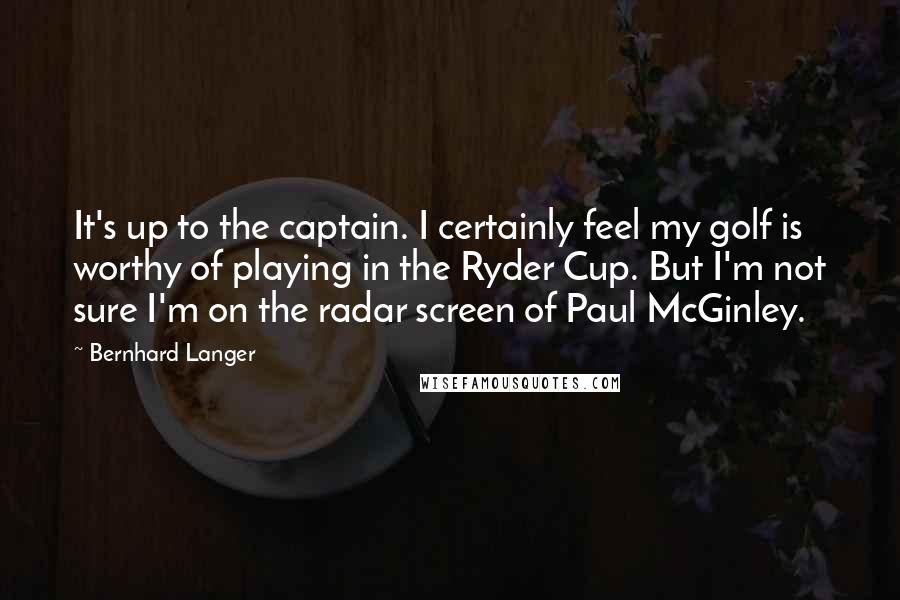 Bernhard Langer Quotes: It's up to the captain. I certainly feel my golf is worthy of playing in the Ryder Cup. But I'm not sure I'm on the radar screen of Paul McGinley.