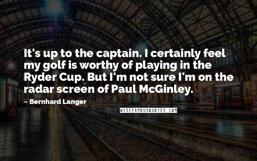 Bernhard Langer Quotes: It's up to the captain. I certainly feel my golf is worthy of playing in the Ryder Cup. But I'm not sure I'm on the radar screen of Paul McGinley.