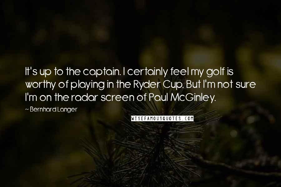 Bernhard Langer Quotes: It's up to the captain. I certainly feel my golf is worthy of playing in the Ryder Cup. But I'm not sure I'm on the radar screen of Paul McGinley.