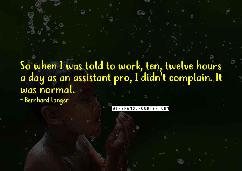 Bernhard Langer Quotes: So when I was told to work, ten, twelve hours a day as an assistant pro, I didn't complain. It was normal.