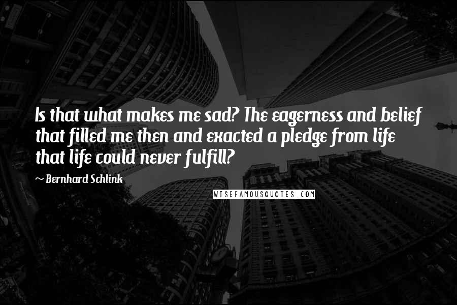 Bernhard Schlink Quotes: Is that what makes me sad? The eagerness and belief that filled me then and exacted a pledge from life that life could never fulfill?