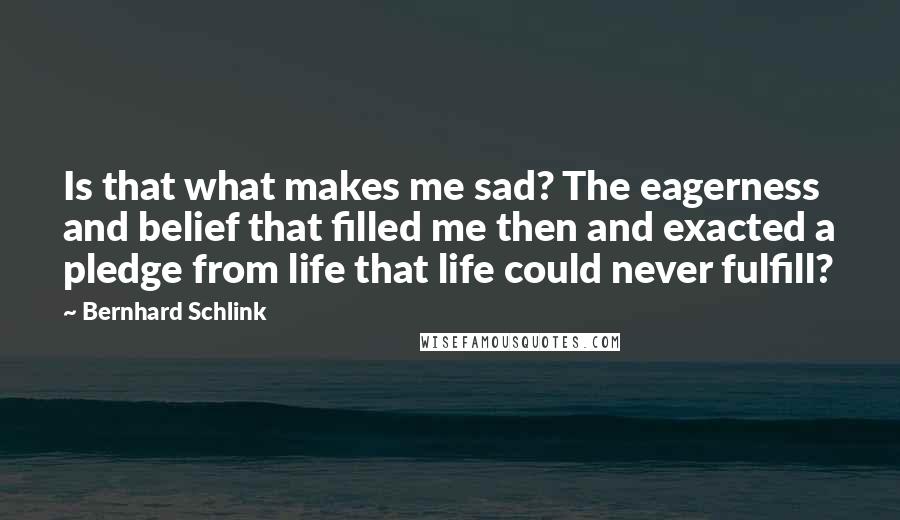 Bernhard Schlink Quotes: Is that what makes me sad? The eagerness and belief that filled me then and exacted a pledge from life that life could never fulfill?