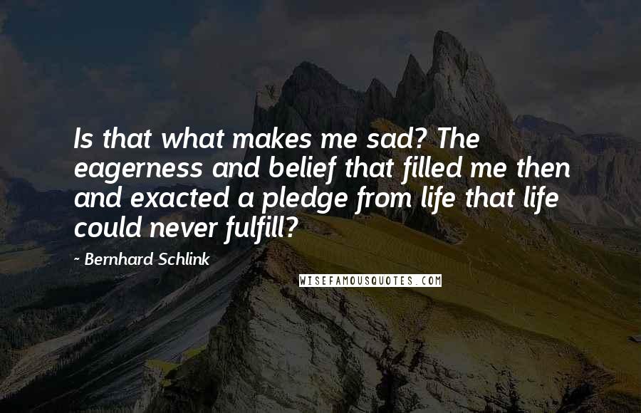 Bernhard Schlink Quotes: Is that what makes me sad? The eagerness and belief that filled me then and exacted a pledge from life that life could never fulfill?