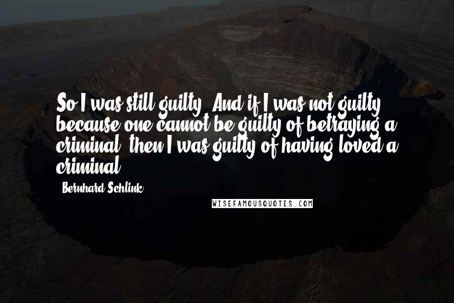 Bernhard Schlink Quotes: So I was still guilty. And if I was not guilty because one cannot be guilty of betraying a criminal, then I was guilty of having loved a criminal.