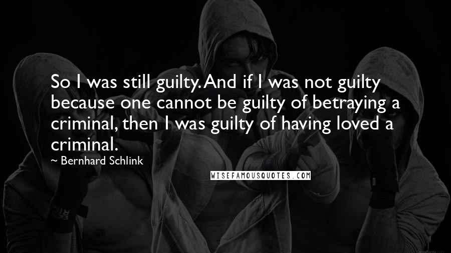 Bernhard Schlink Quotes: So I was still guilty. And if I was not guilty because one cannot be guilty of betraying a criminal, then I was guilty of having loved a criminal.