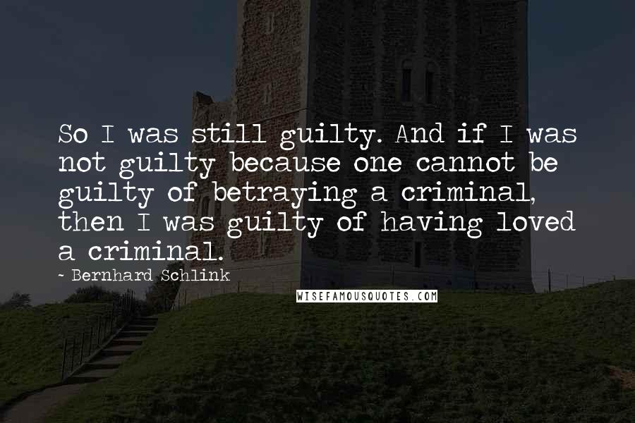 Bernhard Schlink Quotes: So I was still guilty. And if I was not guilty because one cannot be guilty of betraying a criminal, then I was guilty of having loved a criminal.