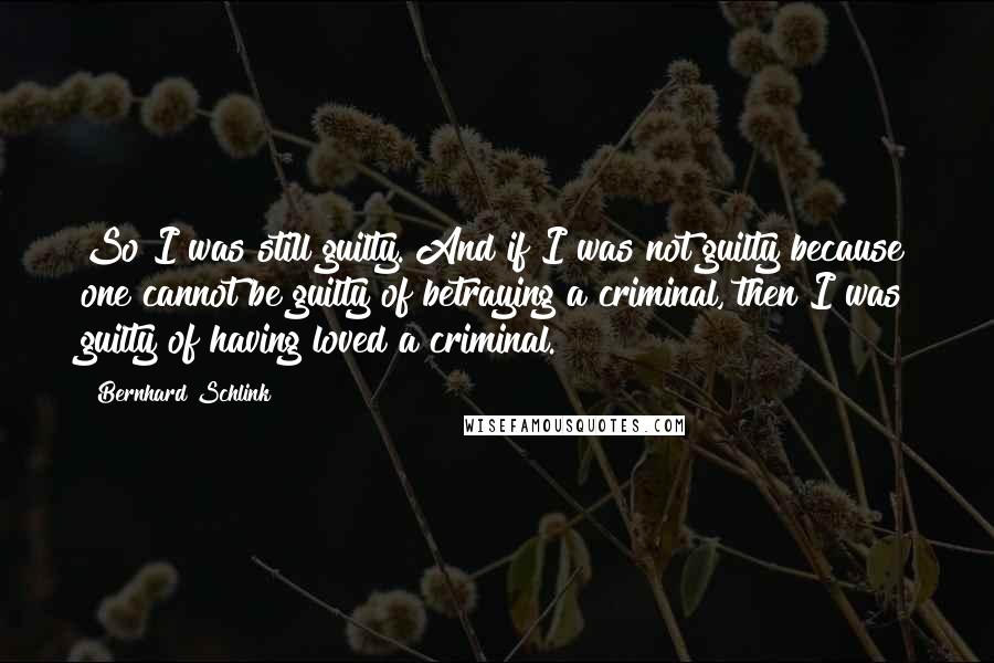 Bernhard Schlink Quotes: So I was still guilty. And if I was not guilty because one cannot be guilty of betraying a criminal, then I was guilty of having loved a criminal.