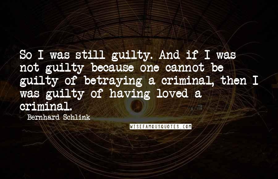 Bernhard Schlink Quotes: So I was still guilty. And if I was not guilty because one cannot be guilty of betraying a criminal, then I was guilty of having loved a criminal.