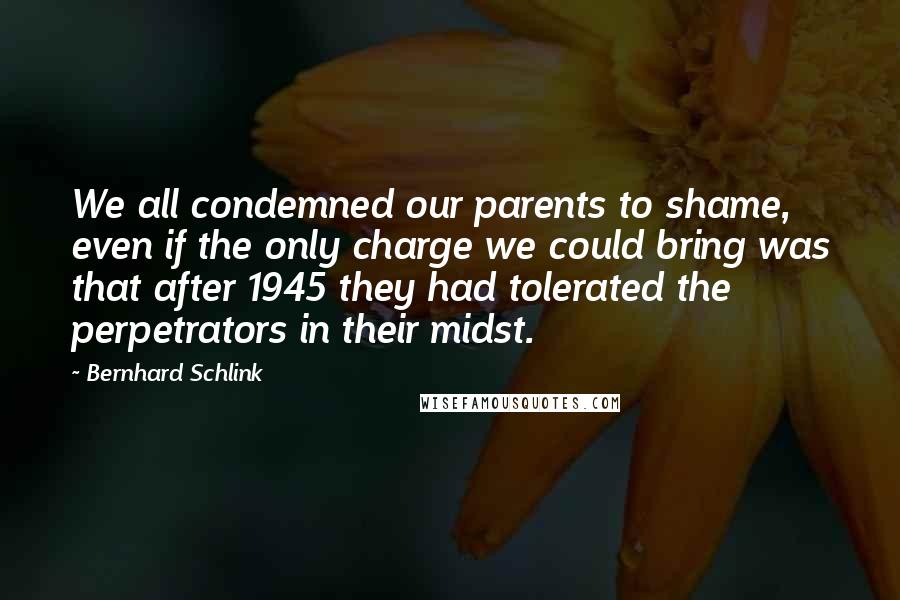 Bernhard Schlink Quotes: We all condemned our parents to shame, even if the only charge we could bring was that after 1945 they had tolerated the perpetrators in their midst.