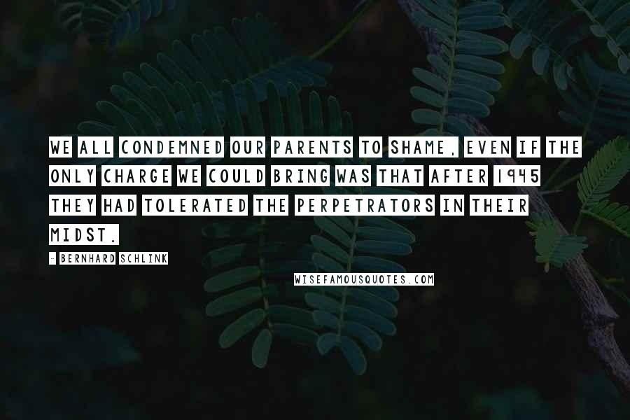 Bernhard Schlink Quotes: We all condemned our parents to shame, even if the only charge we could bring was that after 1945 they had tolerated the perpetrators in their midst.