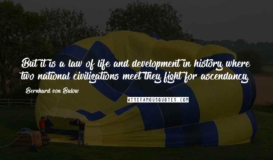 Bernhard Von Bulow Quotes: But it is a law of life and development in history where two national civilizations meet they fight for ascendancy.